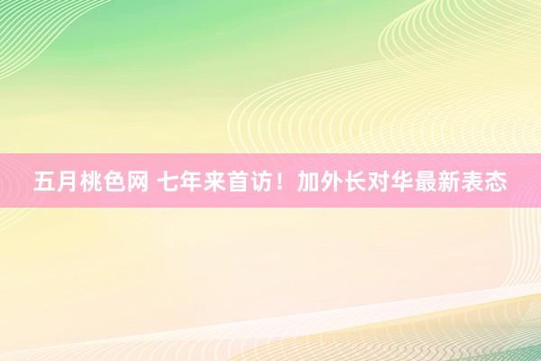 五月桃色网 七年来首访！加外长对华最新表态