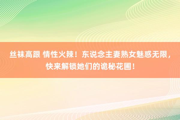 丝袜高跟 情性火辣！东说念主妻熟女魅惑无限，快来解锁她们的诡秘花圃！