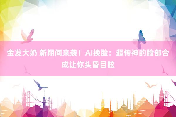 金发大奶 新期间来袭！AI换脸：超传神的脸部合成让你头昏目眩