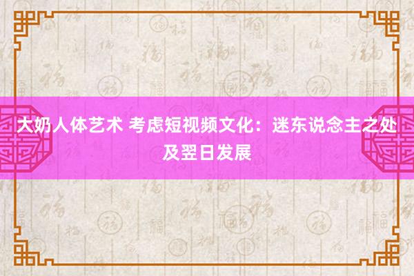 大奶人体艺术 考虑短视频文化：迷东说念主之处及翌日发展