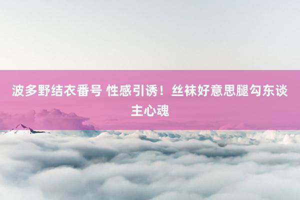 波多野结衣番号 性感引诱！丝袜好意思腿勾东谈主心魂