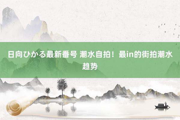 日向ひかる最新番号 潮水自拍！最in的街拍潮水趋势