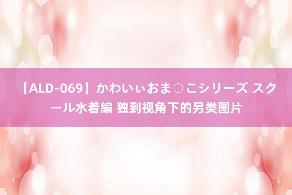 【ALD-069】かわいぃおま○こシリーズ スクール水着編 独到视角下的另类图片