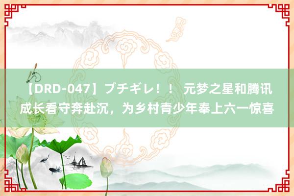 【DRD-047】ブチギレ！！ 元梦之星和腾讯成长看守奔赴沉，为乡村青少年奉上六一惊喜