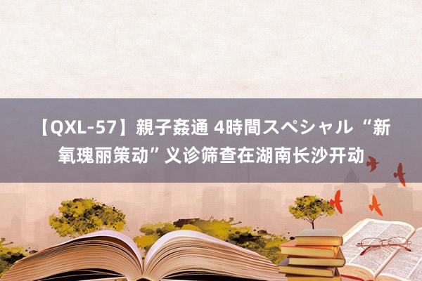 【QXL-57】親子姦通 4時間スペシャル “新氧瑰丽策动”义诊筛查在湖南长沙开动