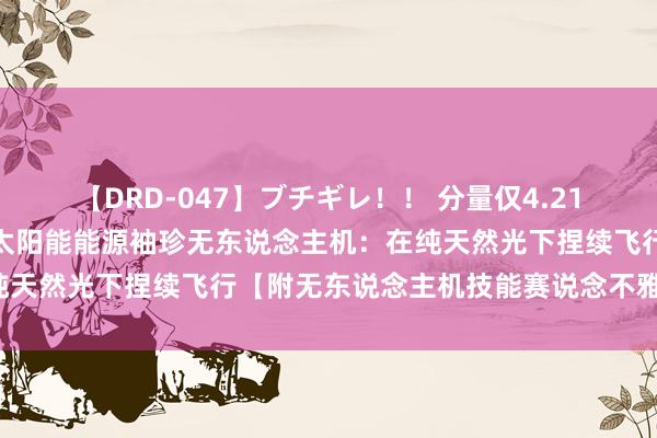 【DRD-047】ブチギレ！！ 分量仅4.21克！我国科研团队研发出太阳能能源袖珍无东说念主机：在纯天然光下捏续飞行【附无东说念主机技能赛说念不雅察图谱】