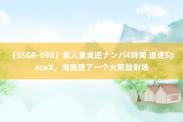 【SSGR-098】素人童貞逆ナンパ4時間 追逐SpaceX，海南建了一个火箭放射场