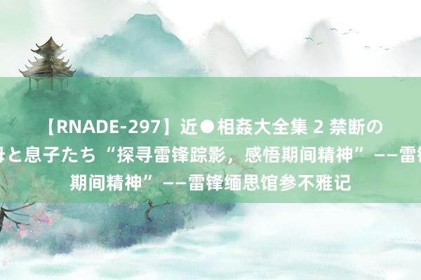 【RNADE-297】近●相姦大全集 2 禁断の性愛に堕ちた義母と息子たち “探寻雷锋踪影，感悟期间精神” ——雷锋缅思馆参不雅记