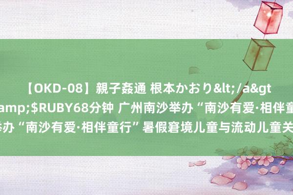 【OKD-08】親子姦通 根本かおり</a>2005-11-15ルビー&$RUBY68分钟 广州南沙举办“南沙有爱·相伴童行”暑假窘境儿童与流动儿童关爱活动音乐会