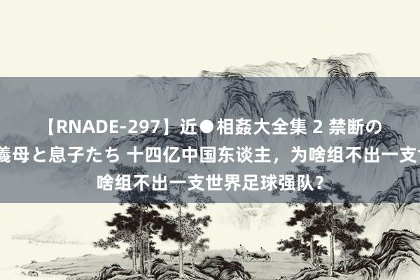 【RNADE-297】近●相姦大全集 2 禁断の性愛に堕ちた義母と息子たち 十四亿中国东谈主，为啥组不出一支世界足球强队？