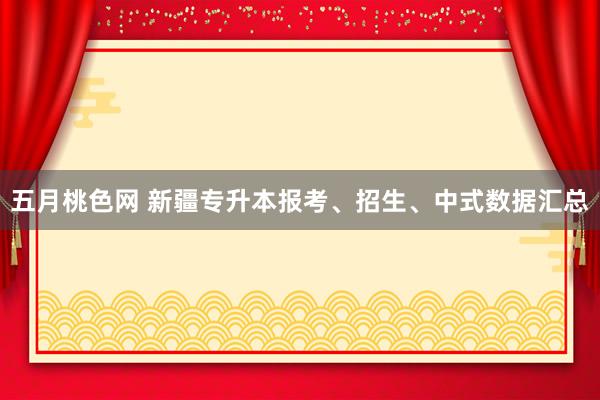 五月桃色网 新疆专升本报考、招生、中式数据汇总