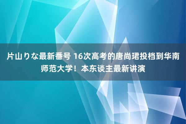 片山りな最新番号 16次高考的唐尚珺投档到华南师范大学！本东谈主最新讲演