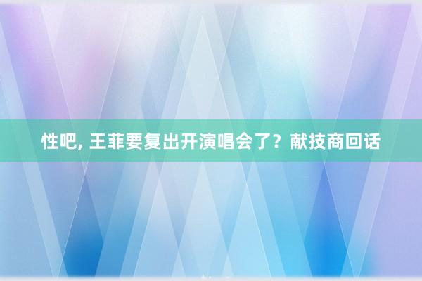 性吧， 王菲要复出开演唱会了？献技商回话