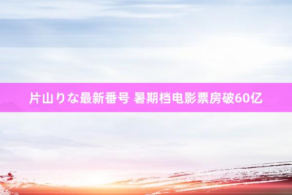 片山りな最新番号 暑期档电影票房破60亿