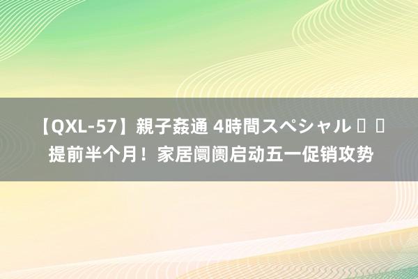 【QXL-57】親子姦通 4時間スペシャル 		 提前半个月！家居阛阓启动五一促销攻势