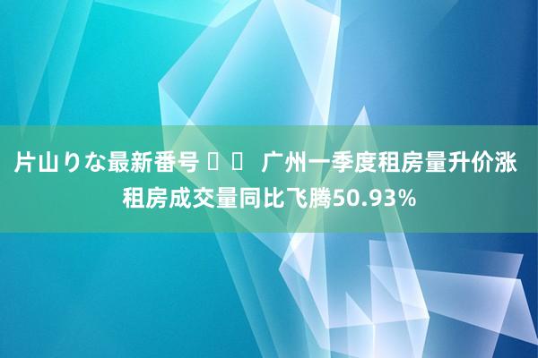 片山りな最新番号 		 广州一季度租房量升价涨 租房成交量同比飞腾50.93%