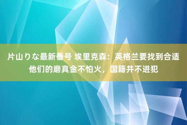 片山りな最新番号 埃里克森：英格兰要找到合适他们的磨真金不怕火，国籍并不进犯