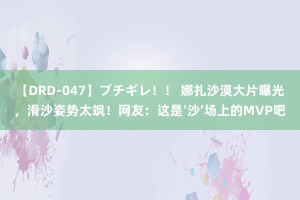 【DRD-047】ブチギレ！！ 娜扎沙漠大片曝光，滑沙姿势太飒！网友：这是‘沙’场上的MVP吧