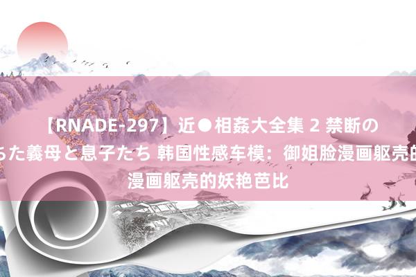 【RNADE-297】近●相姦大全集 2 禁断の性愛に堕ちた義母と息子たち 韩国性感车模：御姐脸漫画躯壳的妖艳芭比