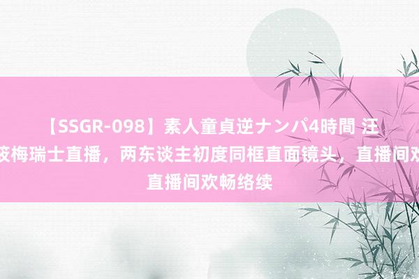 【SSGR-098】素人童貞逆ナンパ4時間 汪小菲马筱梅瑞士直播，两东谈主初度同框直面镜头，直播间欢畅络续