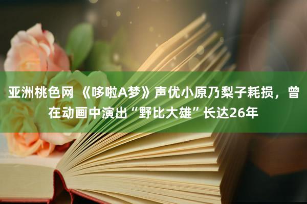 亚洲桃色网 《哆啦A梦》声优小原乃梨子耗损，曾在动画中演出“野比大雄”长达26年