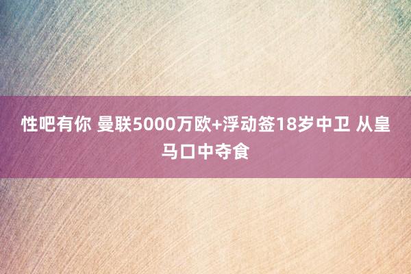 性吧有你 曼联5000万欧+浮动签18岁中卫 从皇马口中夺食