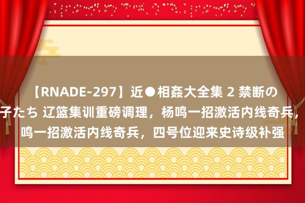 【RNADE-297】近●相姦大全集 2 禁断の性愛に堕ちた義母と息子たち 辽篮集训重磅调理，杨鸣一招激活内线奇兵，四号位迎来史诗级补强