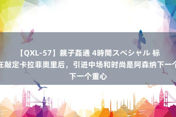 【QXL-57】親子姦通 4時間スペシャル 标晚：在敲定卡拉菲奥里后，引进中场和时尚是阿森纳下一个重心