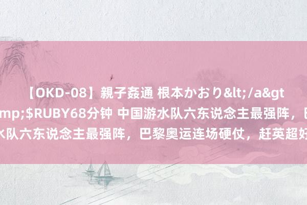 【OKD-08】親子姦通 根本かおり</a>2005-11-15ルビー&$RUBY68分钟 中国游水队六东说念主最强阵，巴黎奥运连场硬仗，赶英超好意思有望？