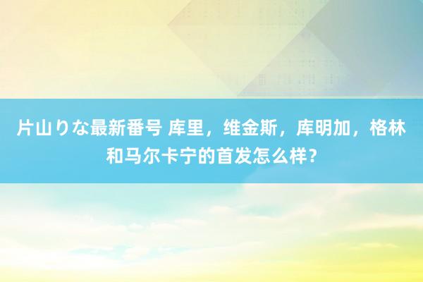 片山りな最新番号 库里，维金斯，库明加，格林和马尔卡宁的首发怎么样？