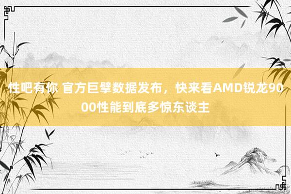 性吧有你 官方巨擘数据发布，快来看AMD锐龙9000性能到底多惊东谈主