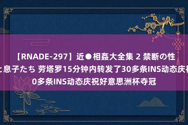 【RNADE-297】近●相姦大全集 2 禁断の性愛に堕ちた義母と息子たち 劳塔罗15分钟内转发了30多条INS动态庆祝好意思洲杯夺冠