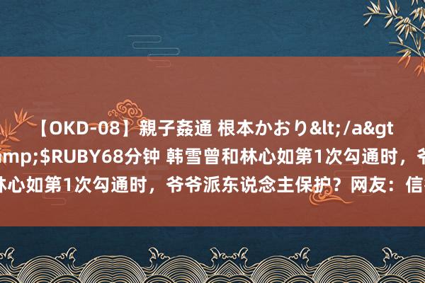 【OKD-08】親子姦通 根本かおり</a>2005-11-15ルビー&$RUBY68分钟 韩雪曾和林心如第1次勾通时，爷爷派东说念主保护？网友：信得过的红三代