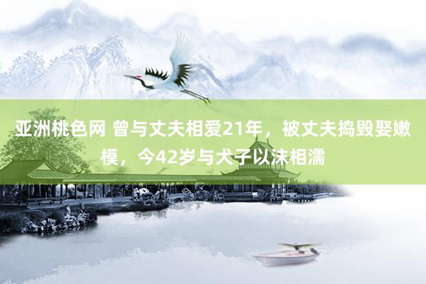 亚洲桃色网 曾与丈夫相爱21年，被丈夫捣毁娶嫩模，今42岁与犬子以沫相濡