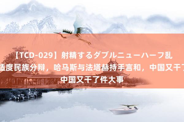 【TCD-029】射精するダブルニューハーフ乱交 承诺适度民族分辩，哈马斯与法塔赫持手言和，中国又干了件大事