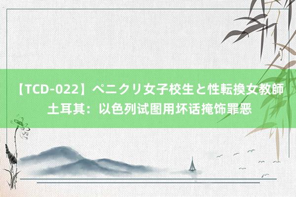 【TCD-022】ペニクリ女子校生と性転換女教師 土耳其：以色列试图用坏话掩饰罪恶