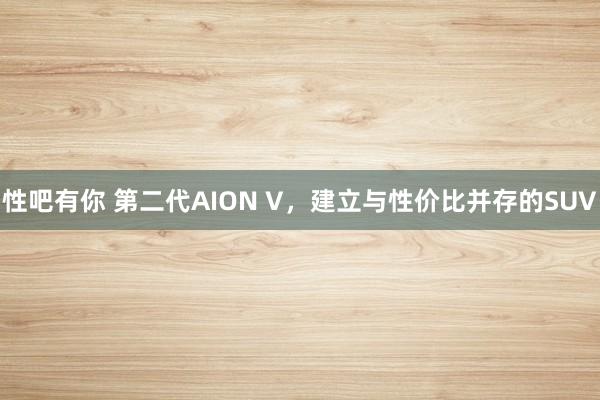 性吧有你 第二代AION V，建立与性价比并存的SUV