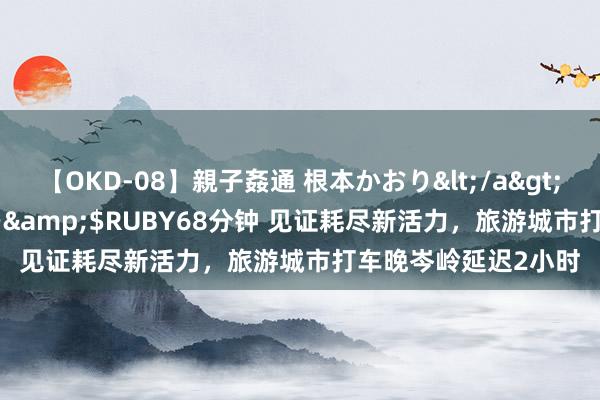 【OKD-08】親子姦通 根本かおり</a>2005-11-15ルビー&$RUBY68分钟 见证耗尽新活力，旅游城市打车晚岑岭延迟2小时