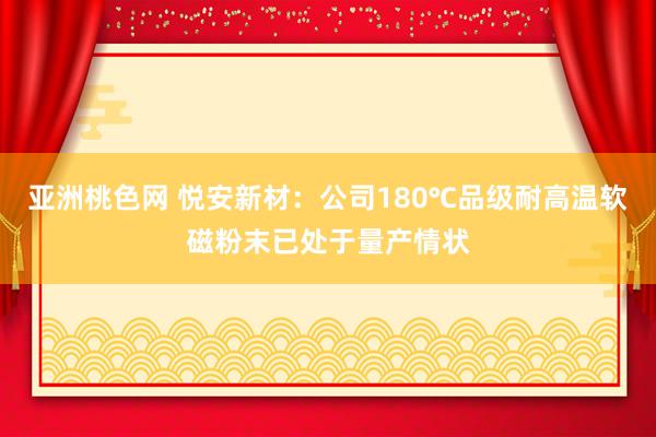 亚洲桃色网 悦安新材：公司180℃品级耐高温软磁粉末已处于量产情状