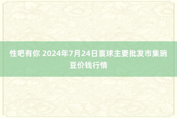 性吧有你 2024年7月24日寰球主要批发市集豌豆价钱行情