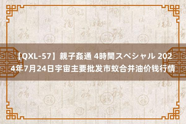 【QXL-57】親子姦通 4時間スペシャル 2024年7月24日宇宙主要批发市蚁合并油价钱行情