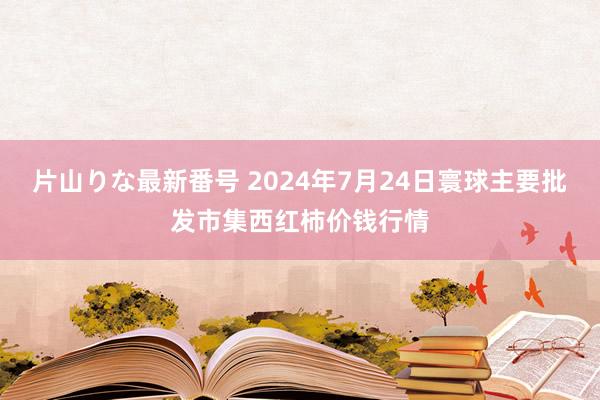 片山りな最新番号 2024年7月24日寰球主要批发市集西红柿价钱行情