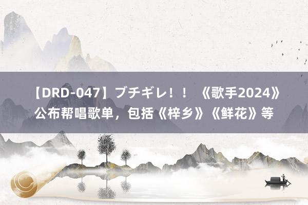 【DRD-047】ブチギレ！！ 《歌手2024》公布帮唱歌单，包括《梓乡》《鲜花》等