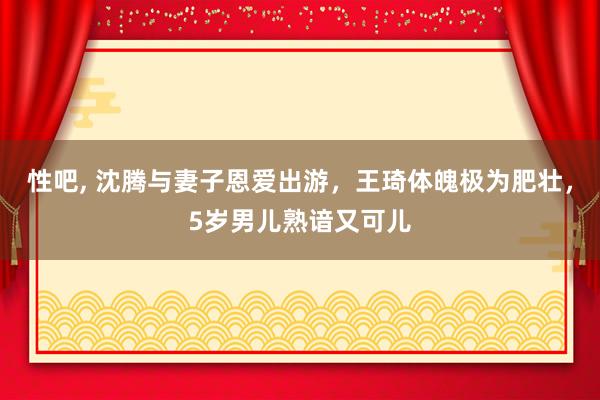 性吧， 沈腾与妻子恩爱出游，王琦体魄极为肥壮，5岁男儿熟谙又可儿