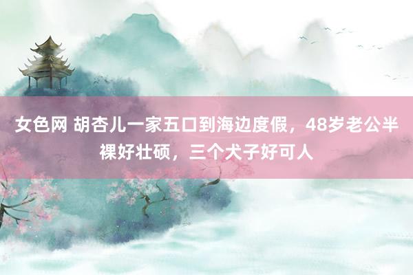 女色网 胡杏儿一家五口到海边度假，48岁老公半裸好壮硕，三个犬子好可人