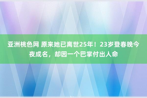 亚洲桃色网 原来她已离世25年！23岁登春晚今夜成名，却因一个巴掌付出人命