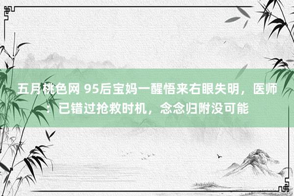 五月桃色网 95后宝妈一醒悟来右眼失明，医师：已错过抢救时机，念念归附没可能