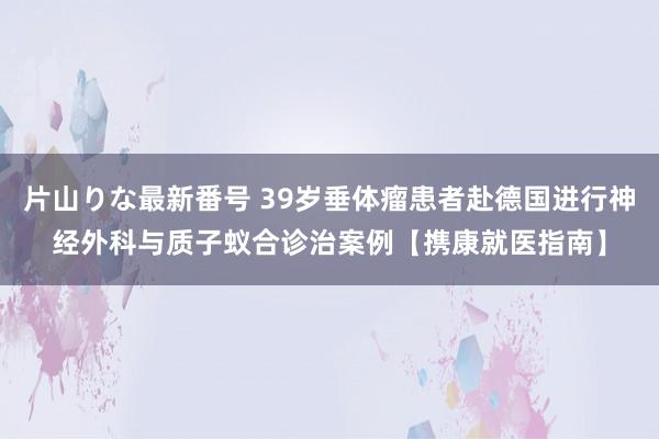 片山りな最新番号 39岁垂体瘤患者赴德国进行神经外科与质子蚁合诊治案例【携康就医指南】