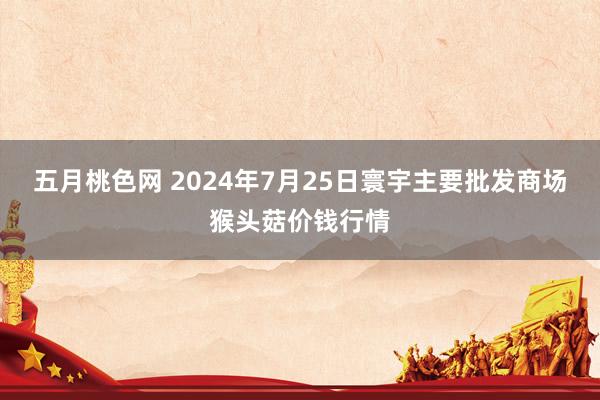 五月桃色网 2024年7月25日寰宇主要批发商场猴头菇价钱行情