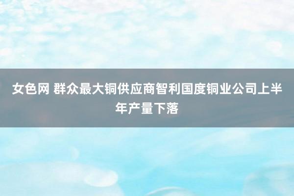 女色网 群众最大铜供应商智利国度铜业公司上半年产量下落